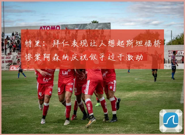 特里：拜仁表现让人想起斯坦福桥惨案阿森纳庆祝似乎过于激动