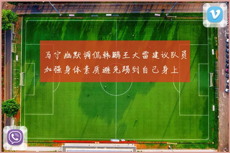 马宁幽默调侃韩鹏王大雷建议队员加强身体素质避免踢到自己身上