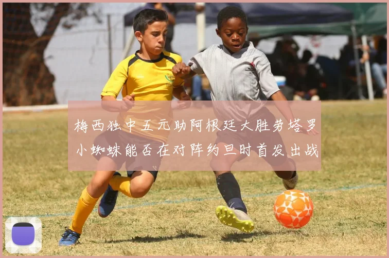 梅西独中五元助阿根廷大胜劳塔罗小蜘蛛能否在对阵约旦时首发出战