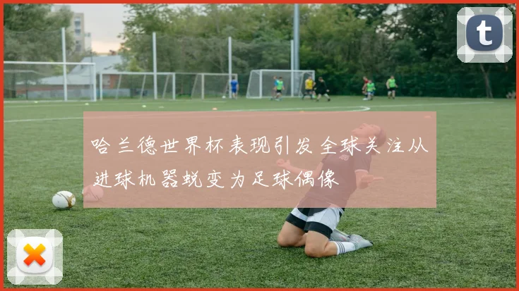 哈兰德世界杯表现引发全球关注从进球机器蜕变为足球偶像