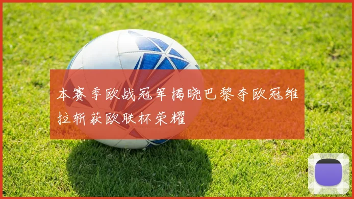 本赛季欧战冠军揭晓巴黎夺欧冠维拉斩获欧联杯荣耀