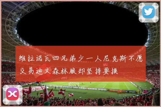 维拉诺瓦四兄弟少一人尼克斯不愿交易迪文森林狼却坚持要换