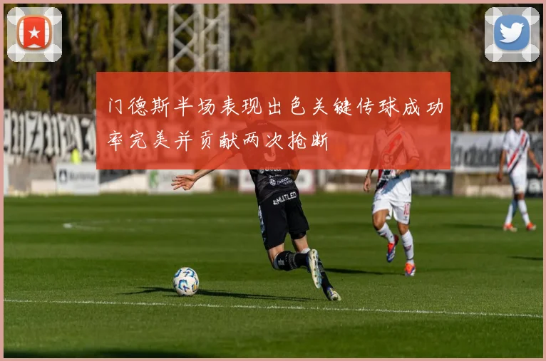 门德斯半场表现出色关键传球成功率完美并贡献两次抢断
