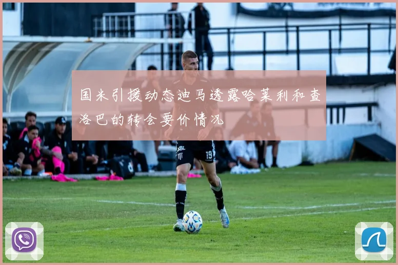 国米引援动态迪马透露哈莱利和查洛巴的转会要价情况