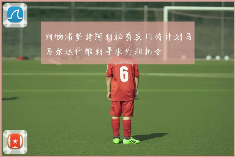 利物浦坚持阿利松首发门将计划马马尔达什维利寻求外租机会