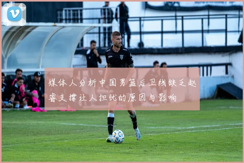 媒体人分析中国男篮后卫线缺乏赵睿支撑让人担忧的原因与影响