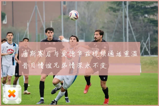唐斯赛后与爱德华兹视频通话重温昔日情谊兄弟情深永不变