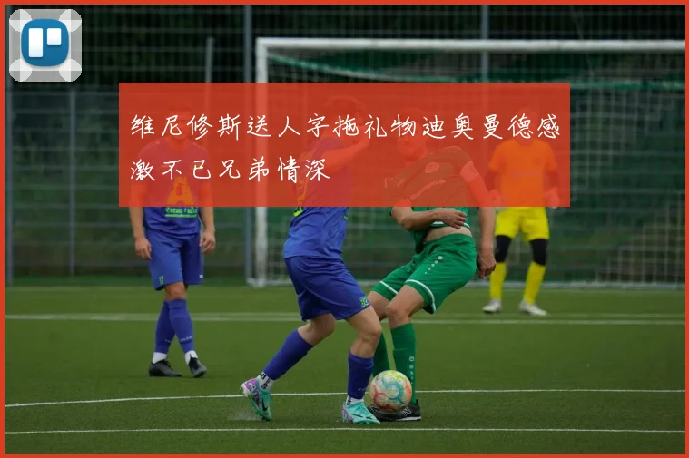 维尼修斯送人字拖礼物迪奥曼德感激不已兄弟情深
