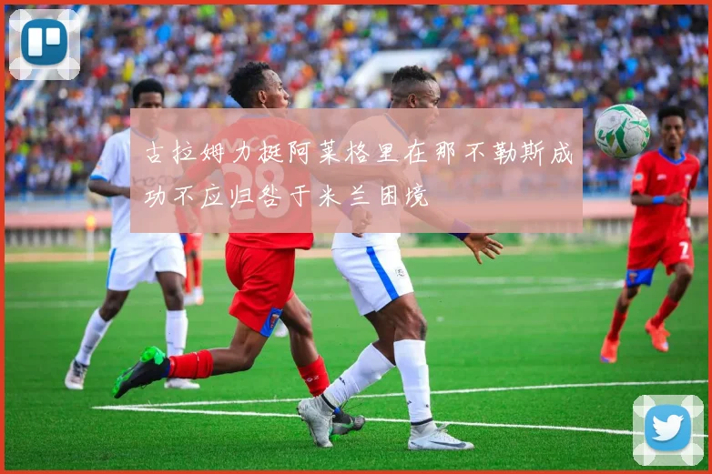 古拉姆力挺阿莱格里在那不勒斯成功不应归咎于米兰困境