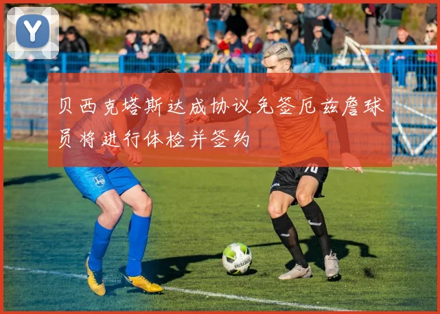 贝西克塔斯达成协议免签厄兹詹球员将进行体检并签约