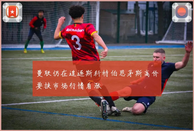 曼联仍在追逐斯科特伯恩茅斯高价要挟市场行情看涨