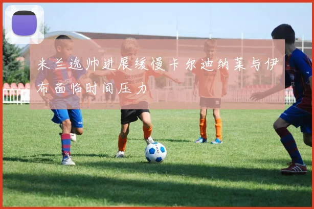 米兰选帅进展缓慢卡尔迪纳莱与伊布面临时间压力