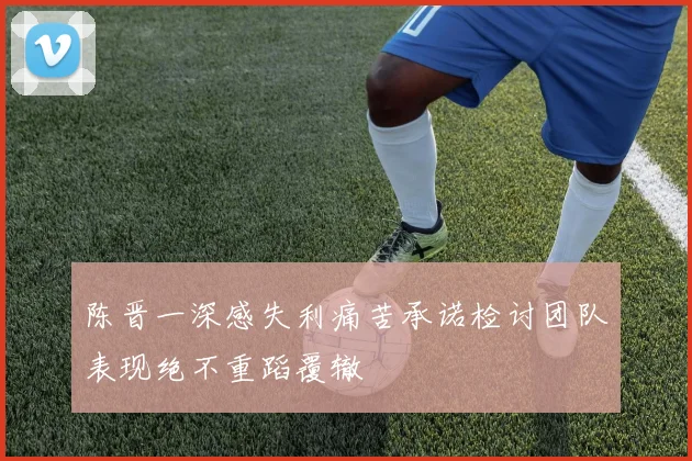 陈晋一深感失利痛苦承诺检讨团队表现绝不重蹈覆辙