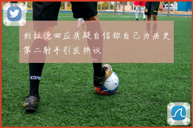 利拉德回应质疑自信称自己为历史第二射手引发热议