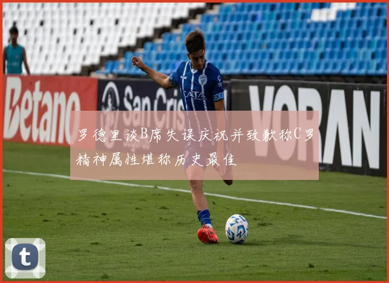 罗德里谈B席失误庆祝并致歉称C罗精神属性堪称历史最佳