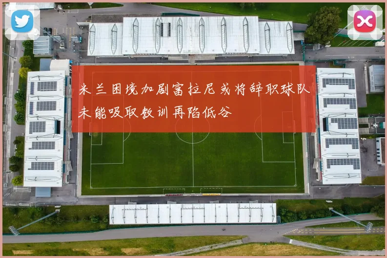 米兰困境加剧富拉尼或将辞职球队未能吸取教训再陷低谷