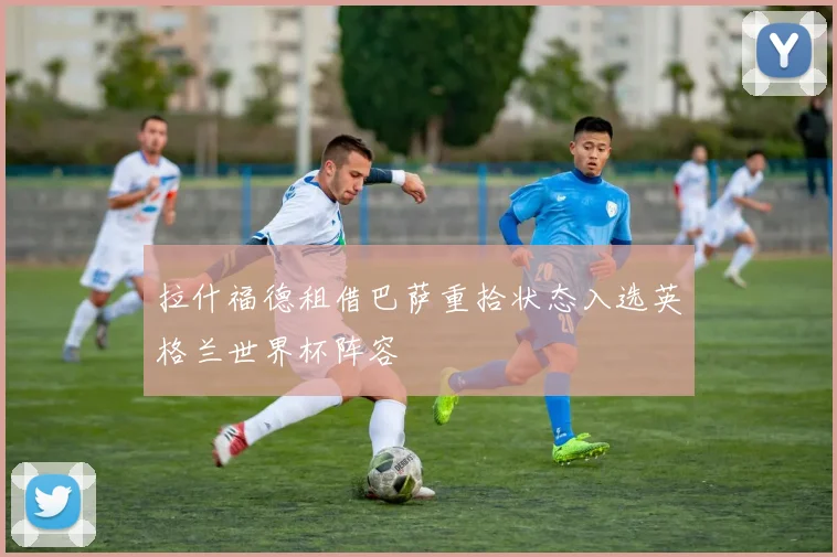 拉什福德租借巴萨重拾状态入选英格兰世界杯阵容