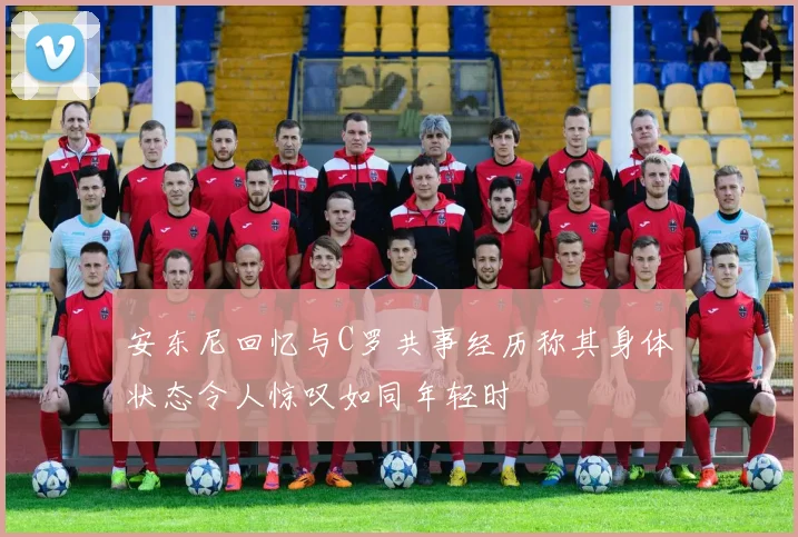安东尼回忆与C罗共事经历称其身体状态令人惊叹如同年轻时