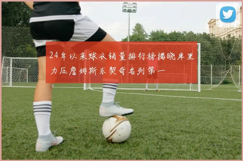 24年以来球衣销量排行榜揭晓库里力压詹姆斯东契奇名列第一