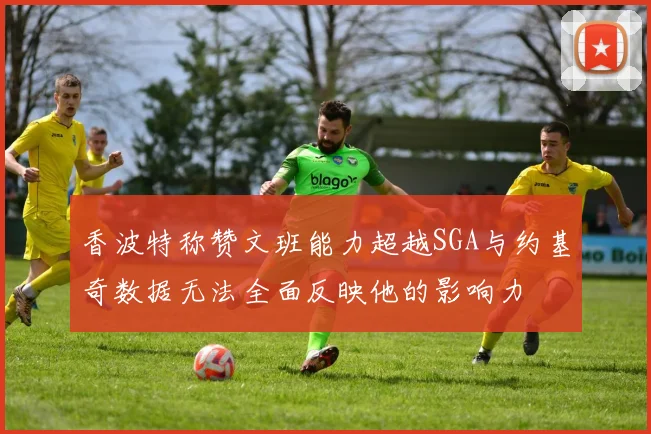 香波特称赞文班能力超越SGA与约基奇数据无法全面反映他的影响力