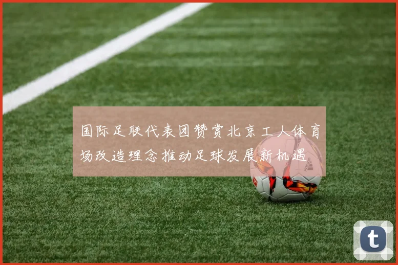 国际足联代表团赞赏北京工人体育场改造理念推动足球发展新机遇