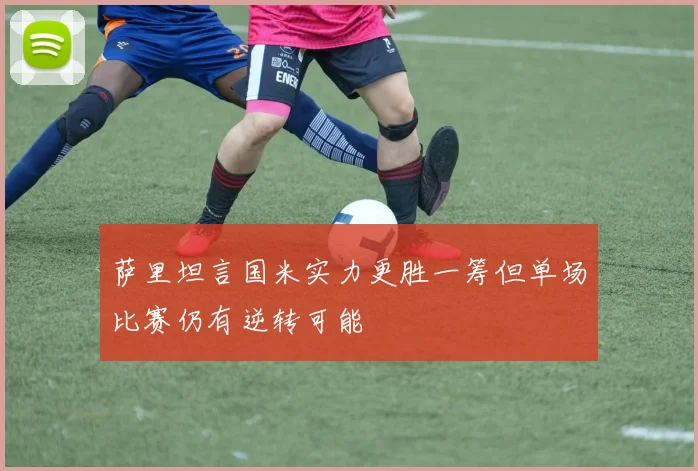 萨里坦言国米实力更胜一筹但单场比赛仍有逆转可能
