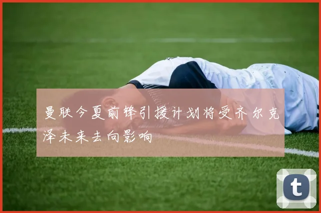 曼联今夏前锋引援计划将受齐尔克泽未来去向影响