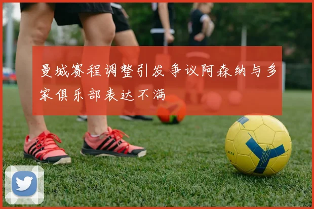 曼城赛程调整引发争议阿森纳与多家俱乐部表达不满